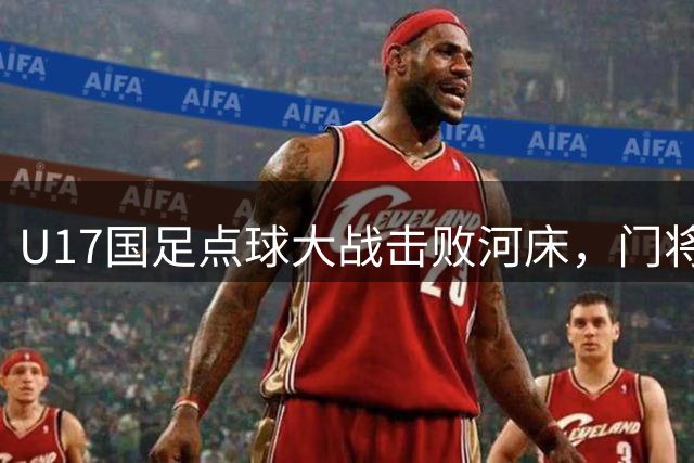 U17国足点球大战击败河床，门将挑衅事件引发热议